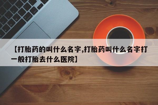 网上打胎药专门卖店【打胎药的叫什么名字,打胎药叫什么名字打一般打胎去什么医院】