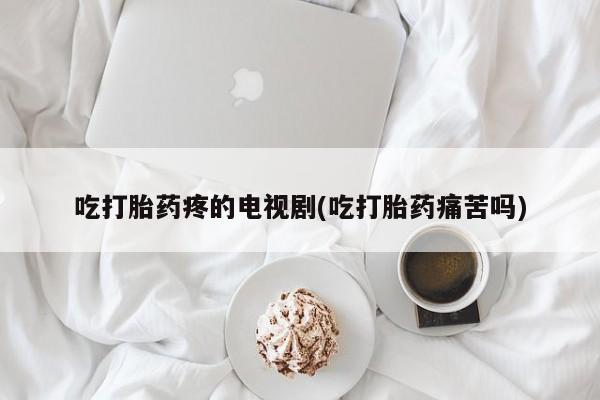 网上打胎药专门卖店吃打胎药疼的电视剧(吃打胎药痛苦吗)