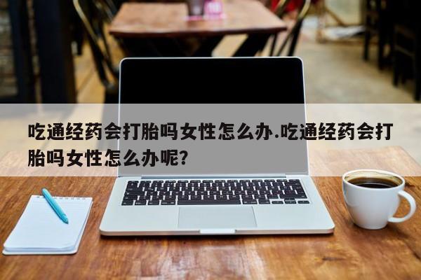 网上打胎药专门卖店吃通经药会打胎吗女性怎么办.吃通经药会打胎吗女性怎么办呢？