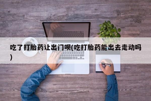网上打胎药专门卖店吃了打胎药让出门呗(吃打胎药能出去走动吗)