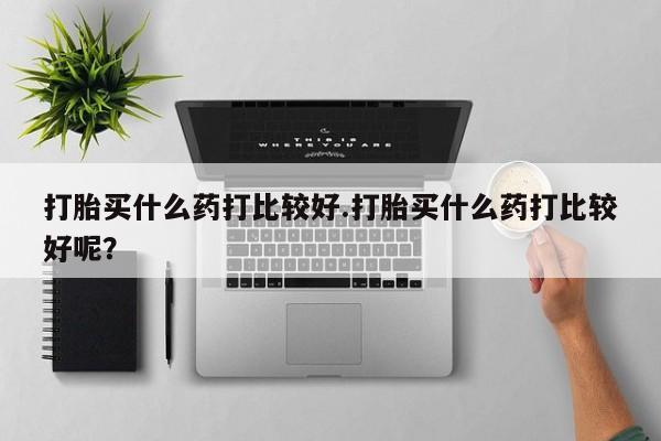 网上打胎药专门卖店打胎买什么药打比较好.打胎买什么药打比较好呢？