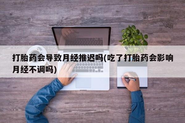 网上打胎药专门卖店打胎药会导致月经推迟吗(吃了打胎药会影响月经不调吗)