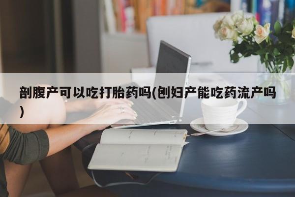 网上打胎药专门卖店剖腹产可以吃打胎药吗(刨妇产能吃药流产吗)