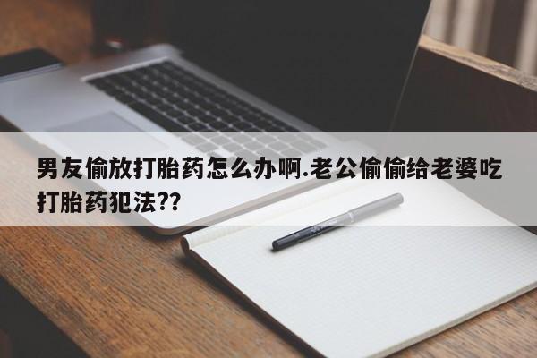 网上打胎药专门卖店男友偷放打胎药怎么办啊.老公偷偷给老婆吃打胎药犯法?？
