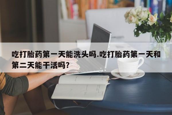 网上打胎药专门卖店吃打胎药第一天能洗头吗.吃打胎药第一天和第二天能干活吗？