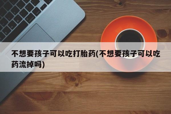 网上打胎药专门卖店不想要孩子可以吃打胎药(不想要孩子可以吃药流掉吗)