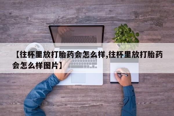 网上打胎药专门卖店【往杯里放打胎药会怎么样,往杯里放打胎药会怎么样图片】