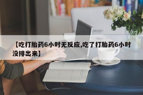 网上打胎药专门卖店【吃打胎药6小时无反应,吃了打胎药6小时没排出来】