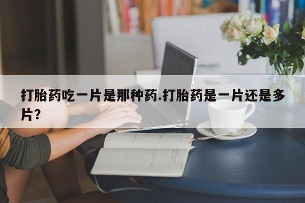 网上打胎药专门卖店打胎药吃一片是那种药.打胎药是一片还是多片？