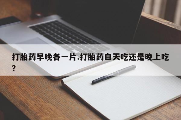 网上打胎药专门卖店打胎药早晚各一片.打胎药白天吃还是晚上吃？