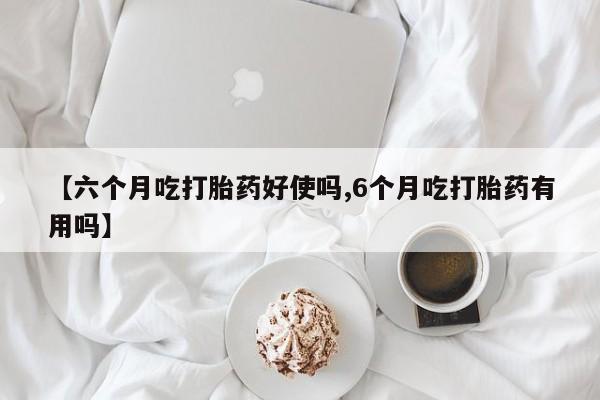 网上打胎药专门卖店【六个月吃打胎药好使吗,6个月吃打胎药有用吗】