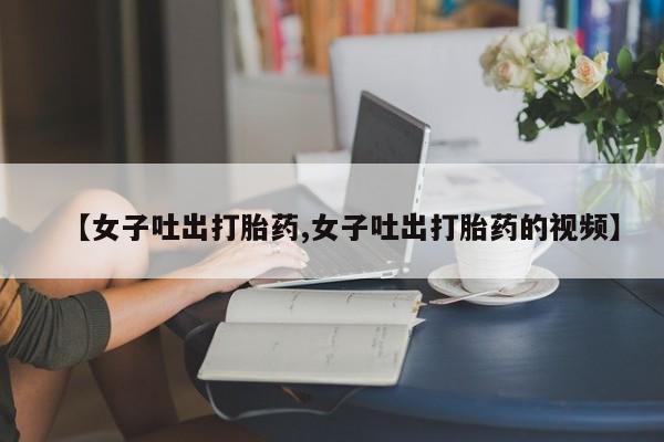 网上打胎药专门卖店【女子吐出打胎药,女子吐出打胎药的视频】
