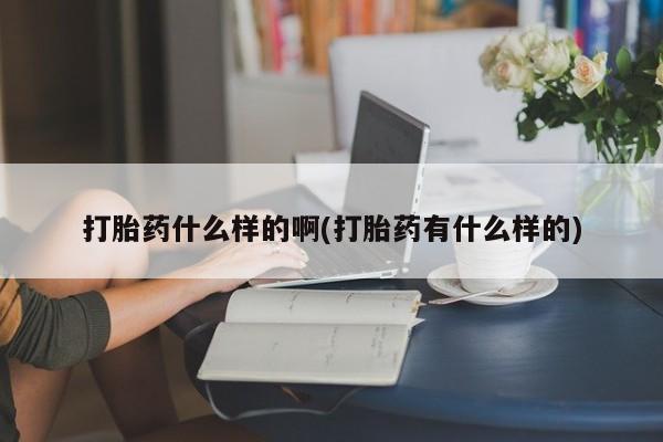网上打胎药专门卖店打胎药什么样的啊(打胎药有什么样的)