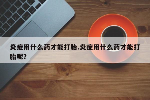 网上打胎药专门卖店炎症用什么药才能打胎.炎症用什么药才能打胎呢？
