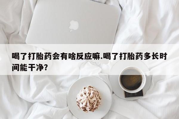 网上打胎药专门卖店喝了打胎药会有啥反应嘛.喝了打胎药多长时间能干净？