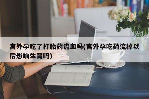 网上打胎药专门卖店宫外孕吃了打胎药流血吗(宫外孕吃药流掉以后影响生育吗)