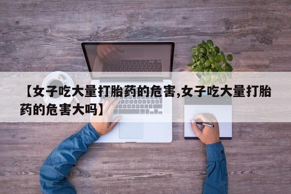 网上打胎药专门卖店【女子吃大量打胎药的危害,女子吃大量打胎药的危害大吗】
