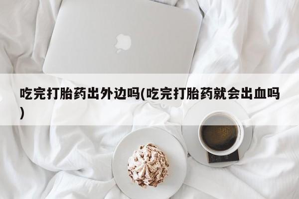 网上打胎药专门卖店吃完打胎药出外边吗(吃完打胎药就会出血吗)