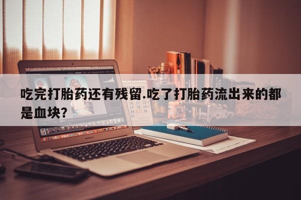 网上打胎药专门卖店吃完打胎药还有残留.吃了打胎药流出来的都是血块？