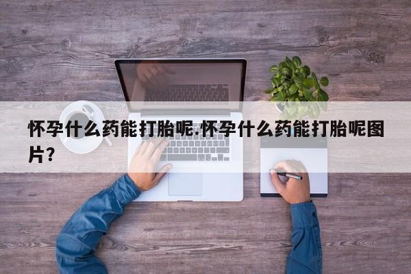 网上打胎药专门卖店怀孕什么药能打胎呢.怀孕什么药能打胎呢图片？
