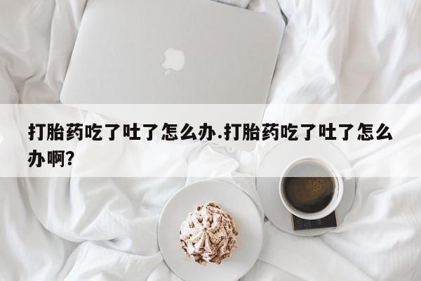 网上打胎药专门卖店打胎药吃了吐了怎么办.打胎药吃了吐了怎么办啊？