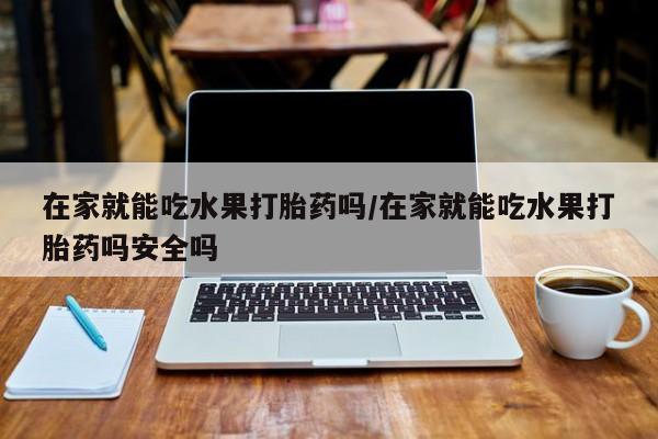 网上打胎药专门卖店在家就能吃水果打胎药吗/在家就能吃水果打胎药吗安全吗