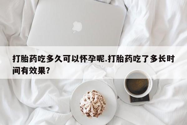 网上打胎药专门卖店打胎药吃多久可以怀孕呢.打胎药吃了多长时间有效果？