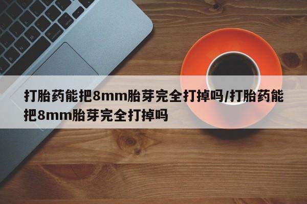 网上打胎药专门卖店打胎药能把8mm胎芽完全打掉吗/打胎药能把8mm胎芽完全打掉吗