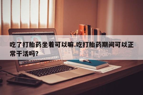 网上打胎药专门卖店吃了打胎药坐着可以嘛.吃打胎药期间可以正常干活吗？