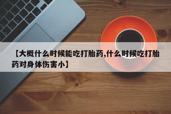 网上打胎药专门卖店【大概什么时候能吃打胎药,什么时候吃打胎药对身体伤害小】