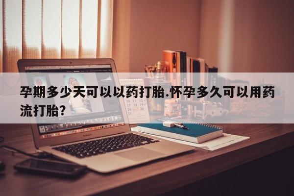 网上打胎药专门卖店孕期多少天可以以药打胎.怀孕多久可以用药流打胎？