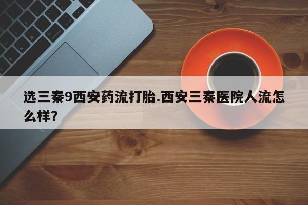 网上打胎药专门卖店选三秦9西安药流打胎.西安三秦医院人流怎么样？
