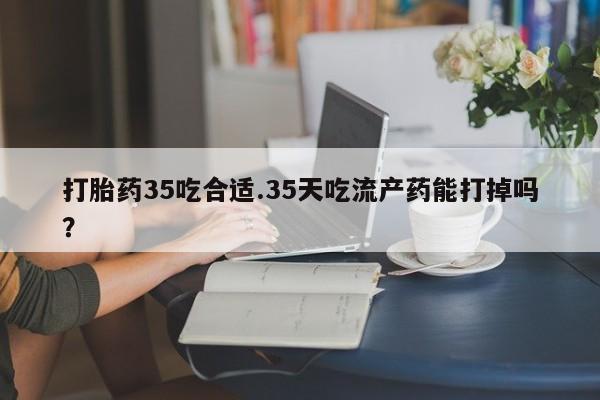 网上打胎药专门卖店打胎药35吃合适.35天吃流产药能打掉吗？