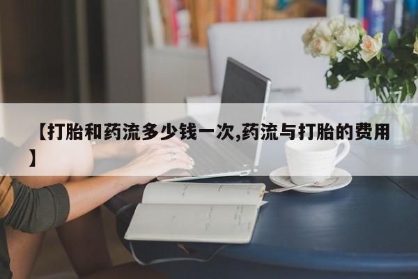 网上打胎药专门卖店【打胎和药流多少钱一次,药流与打胎的费用】