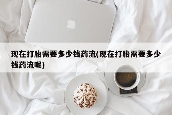 网上打胎药专门卖店现在打胎需要多少钱药流(现在打胎需要多少钱药流呢)