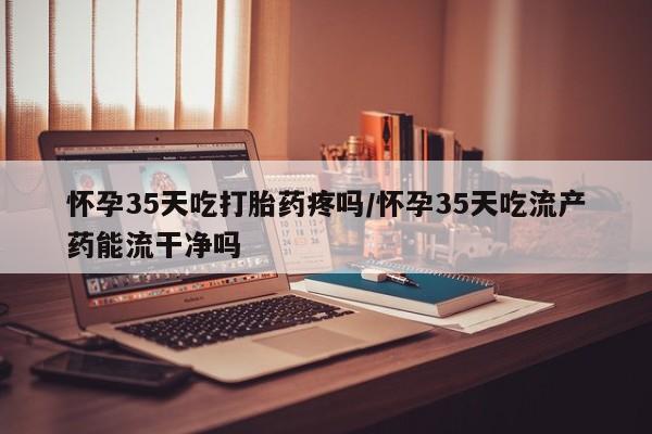 网上打胎药专门卖店怀孕35天吃打胎药疼吗/怀孕35天吃流产药能流干净吗