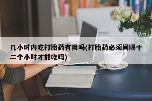 网上打胎药专门卖店几小时内吃打胎药有用吗(打胎药必须间隔十二个小时才能吃吗)