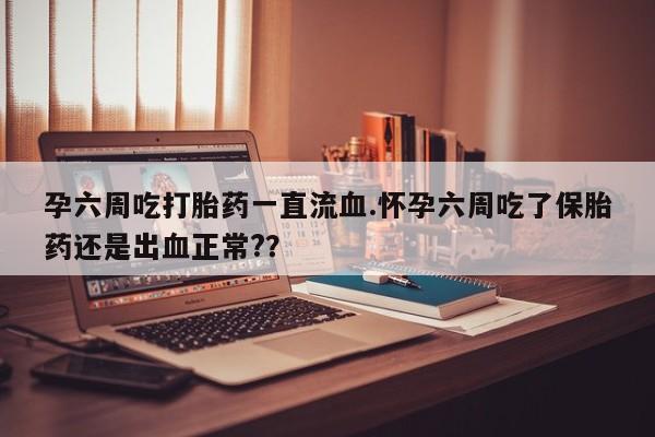 网上打胎药专门卖店孕六周吃打胎药一直流血.怀孕六周吃了保胎药还是出血正常?？