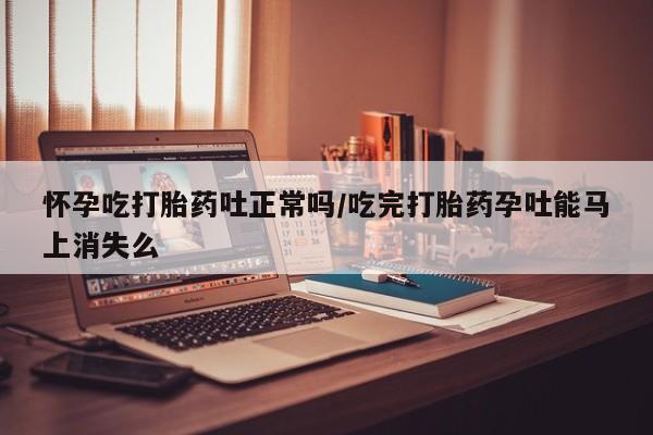 网上打胎药专门卖店怀孕吃打胎药吐正常吗/吃完打胎药孕吐能马上消失么