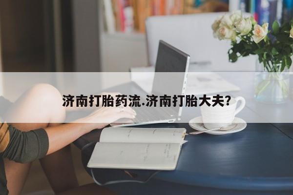 网上打胎药专门卖店济南打胎药流.济南打胎大夫？