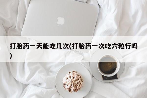 网上打胎药专门卖店打胎药一天能吃几次(打胎药一次吃六粒行吗)