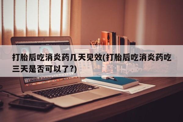 网上打胎药专门卖店打胎后吃消炎药几天见效(打胎后吃消炎药吃三天是否可以了?)