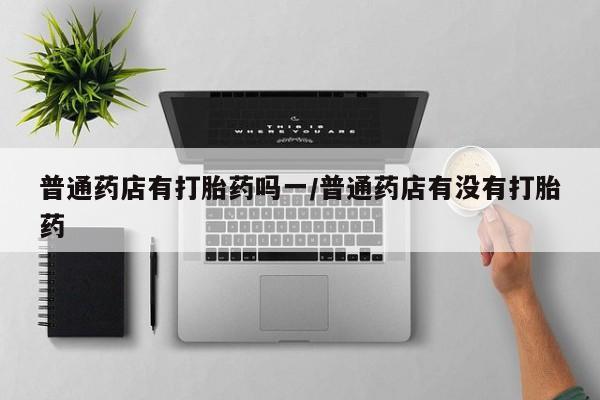 网上打胎药专门卖店普通药店有打胎药吗一/普通药店有没有打胎药