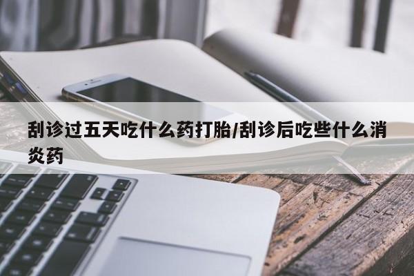 网上打胎药专门卖店刮诊过五天吃什么药打胎/刮诊后吃些什么消炎药