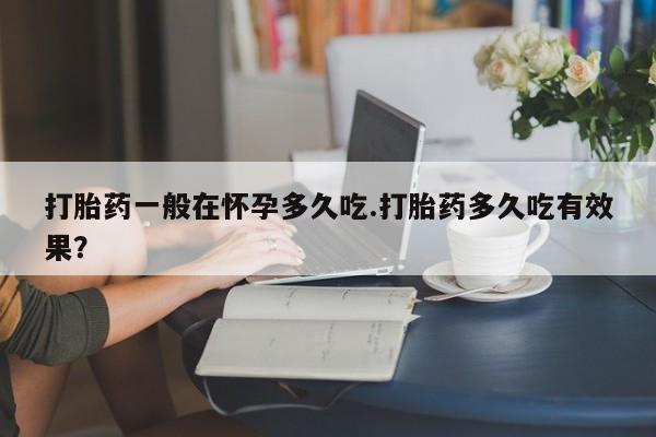 网上打胎药专门卖店打胎药一般在怀孕多久吃.打胎药多久吃有效果？