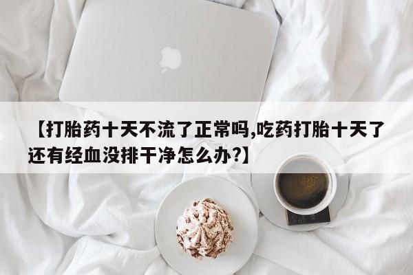 网上打胎药专门卖店【打胎药十天不流了正常吗,吃药打胎十天了还有经血没排干净怎么办?】