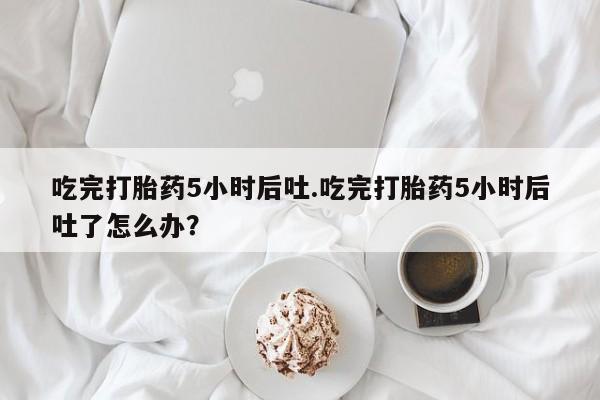 网上打胎药专门卖店吃完打胎药5小时后吐.吃完打胎药5小时后吐了怎么办？