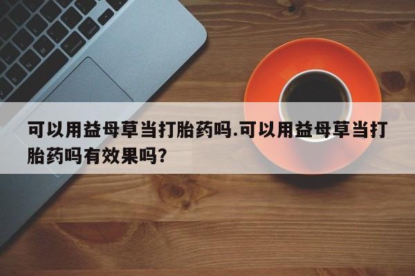 网上打胎药专门卖店可以用益母草当打胎药吗.可以用益母草当打胎药吗有效果吗？