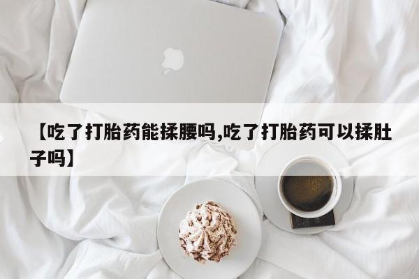 网上打胎药专门卖店【吃了打胎药能揉腰吗,吃了打胎药可以揉肚子吗】
