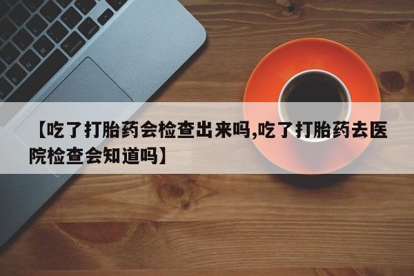 网上打胎药专门卖店【吃了打胎药会检查出来吗,吃了打胎药去医院检查会知道吗】